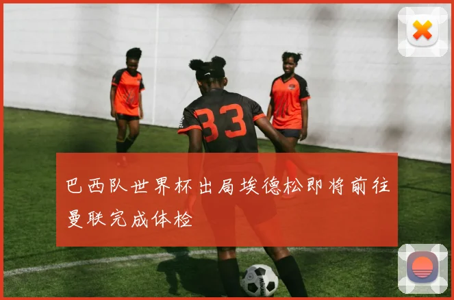 巴西队世界杯出局埃德松即将前往曼联完成体检