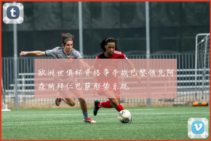欧洲世俱杯资格争夺战巴黎领先阿森纳拜仁巴萨形势乐观