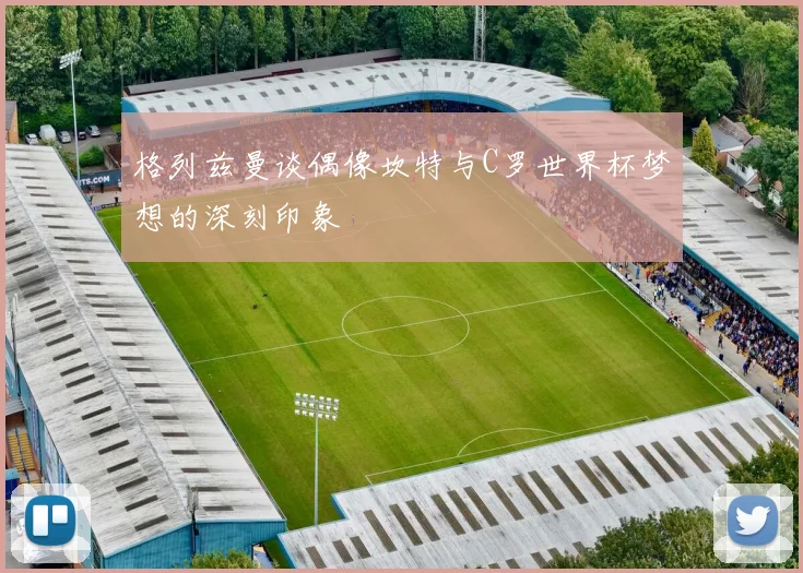 格列兹曼谈偶像坎特与C罗世界杯梦想的深刻印象