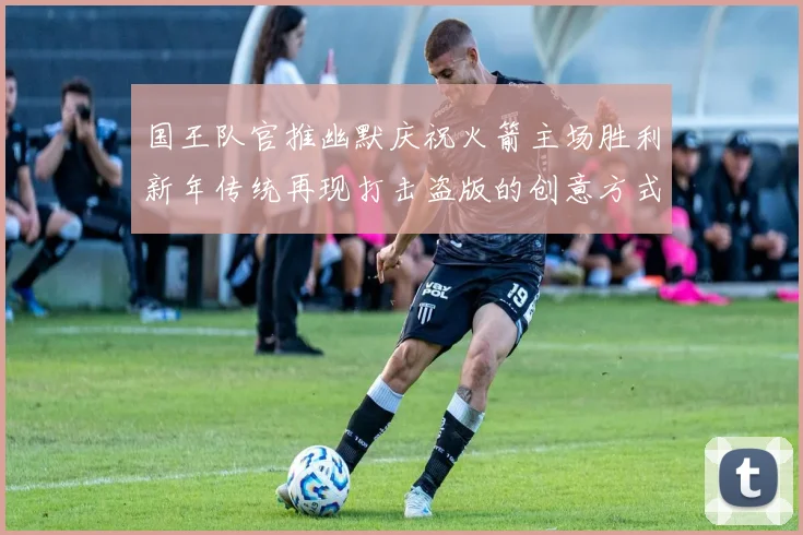 国王队官推幽默庆祝火箭主场胜利新年传统再现打击盗版的创意方式
