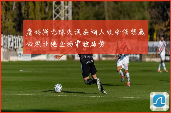詹姆斯无球失误成湖人致命伤想赢必须让他全场掌控局势