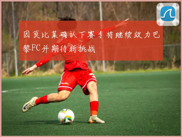 因莫比莱确认下赛季将继续效力巴黎FC并期待新挑战