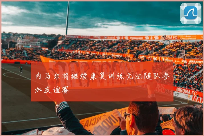内马尔将继续康复训练无法随队参加友谊赛
