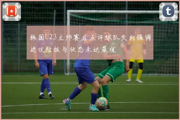 韩国U23主帅赛后点评球队失利强调进攻短板与状态未达最佳