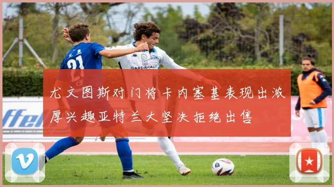 尤文图斯对门将卡内塞基表现出浓厚兴趣亚特兰大坚决拒绝出售