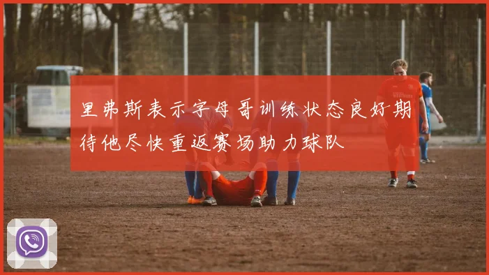里弗斯表示字母哥训练状态良好期待他尽快重返赛场助力球队