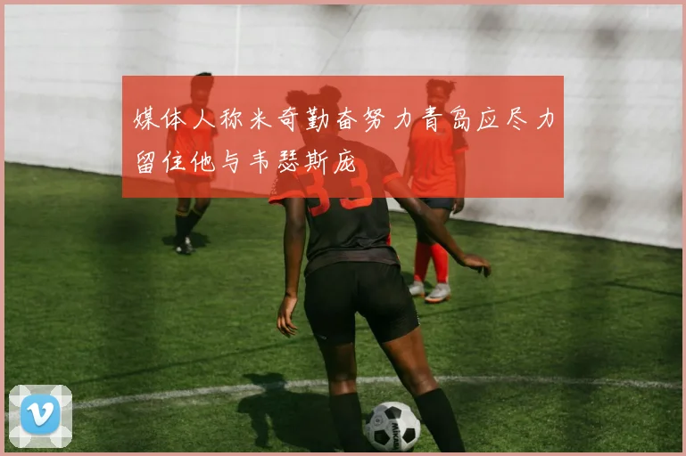 媒体人称米奇勤奋努力青岛应尽力留住他与韦瑟斯庞