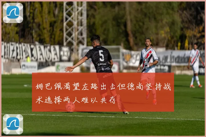 姆巴佩渴望左路出击但德尚坚持战术选择两人难以共存