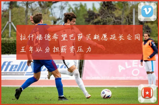 拉什福德希望巴萨买断愿延长合同五年以分担薪资压力