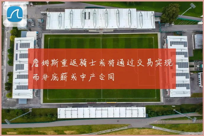 詹姆斯重返骑士或将通过交易实现而非底薪或中产合同