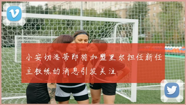 小安切洛蒂即将加盟里尔担任新任主教练的消息引发关注