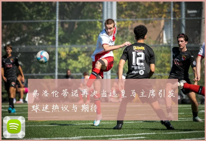弗洛伦蒂诺再次当选皇马主席引发球迷热议与期待