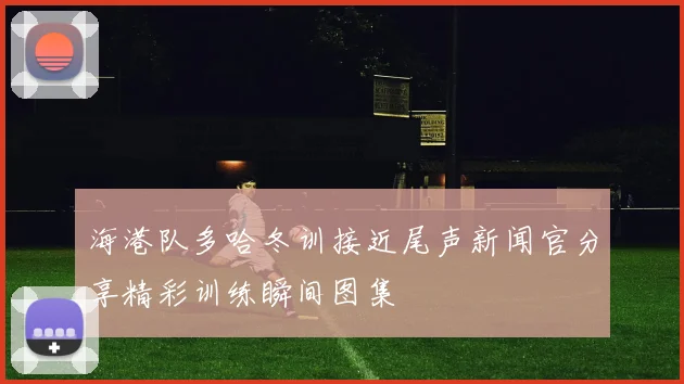 海港队多哈冬训接近尾声新闻官分享精彩训练瞬间图集