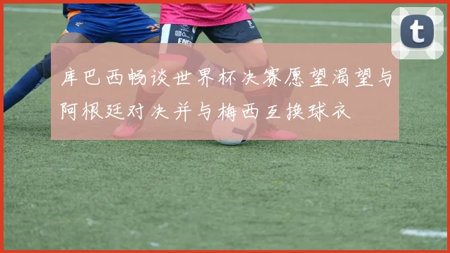 库巴西畅谈世界杯决赛愿望渴望与阿根廷对决并与梅西互换球衣