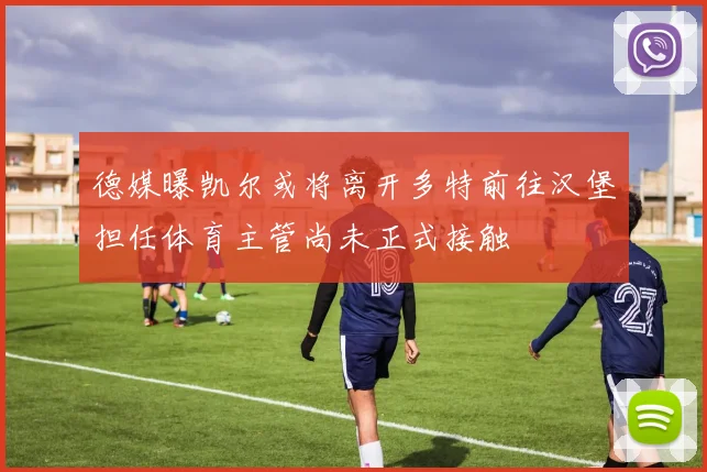 德媒曝凯尔或将离开多特前往汉堡担任体育主管尚未正式接触