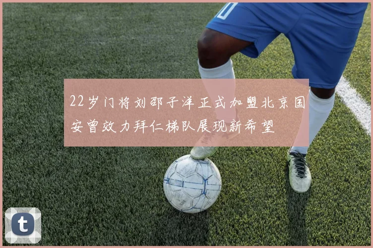 22岁门将刘邵子洋正式加盟北京国安曾效力拜仁梯队展现新希望