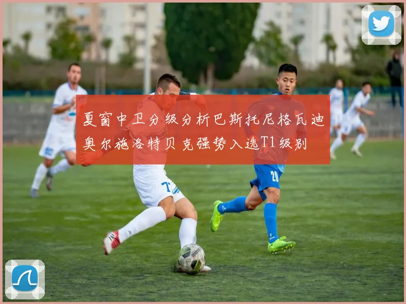 夏窗中卫分级分析巴斯托尼格瓦迪奥尔施洛特贝克强势入选T1级别