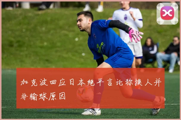 加克波回应日本绝平言论称换人并非输球原因