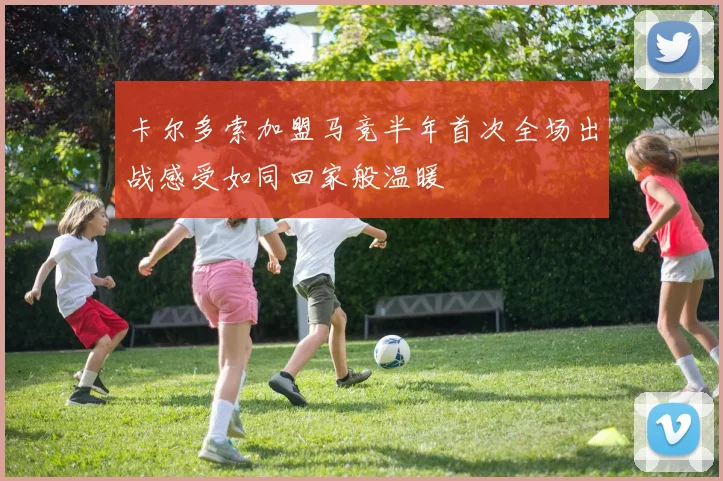 卡尔多索加盟马竞半年首次全场出战感受如同回家般温暖