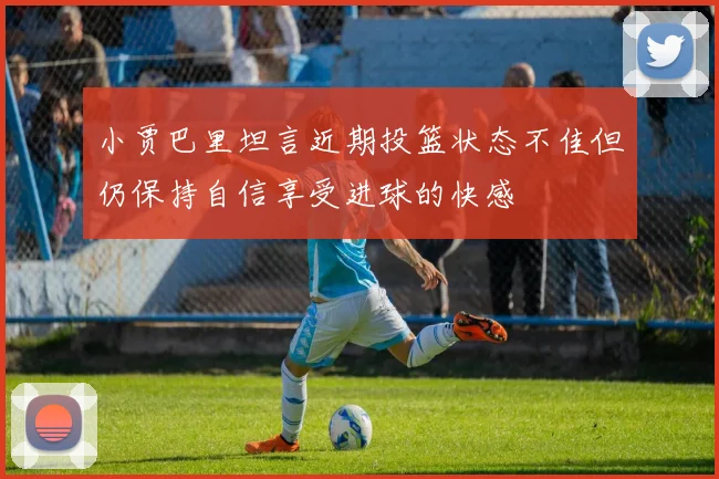 小贾巴里坦言近期投篮状态不佳但仍保持自信享受进球的快感