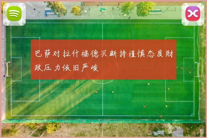 巴萨对拉什福德买断持谨慎态度财政压力依旧严峻
