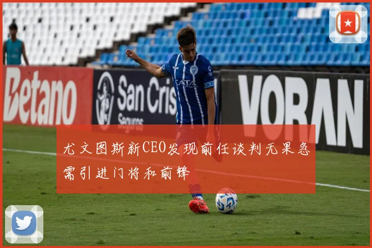 尤文图斯新CEO发现前任谈判无果急需引进门将和前锋